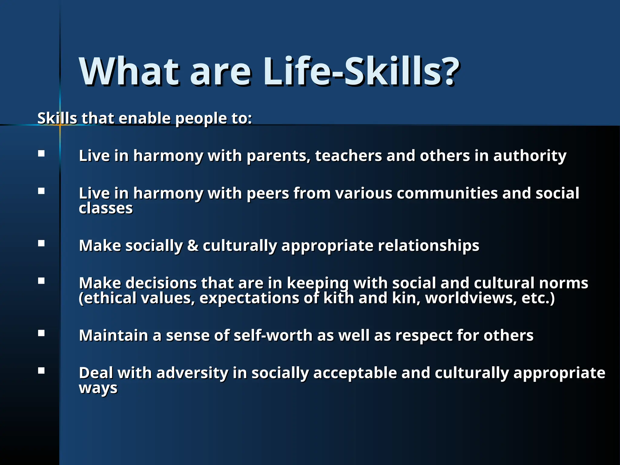 What are Life-Skills?
What are Life-Skills?
Skills that enable people to:
Skills that enable people to:
 Live in harmony with parents, teachers and others in authority
Live in harmony with parents, teachers and others in authority
 Live in harmony with peers from various communities and social
Live in harmony with peers from various communities and social
classes
classes
 Make socially & culturally appropriate relationships
Make socially & culturally appropriate relationships
 Make decisions that are in keeping with social and cultural norms
Make decisions that are in keeping with social and cultural norms
(ethical values, expectations of kith and kin, worldviews, etc.)
(ethical values, expectations of kith and kin, worldviews, etc.)
 Maintain a sense of self-worth as well as respect for others
Maintain a sense of self-worth as well as respect for others
 Deal with adversity in socially acceptable and culturally appropriate
Deal with adversity in socially acceptable and culturally appropriate
ways
ways
 