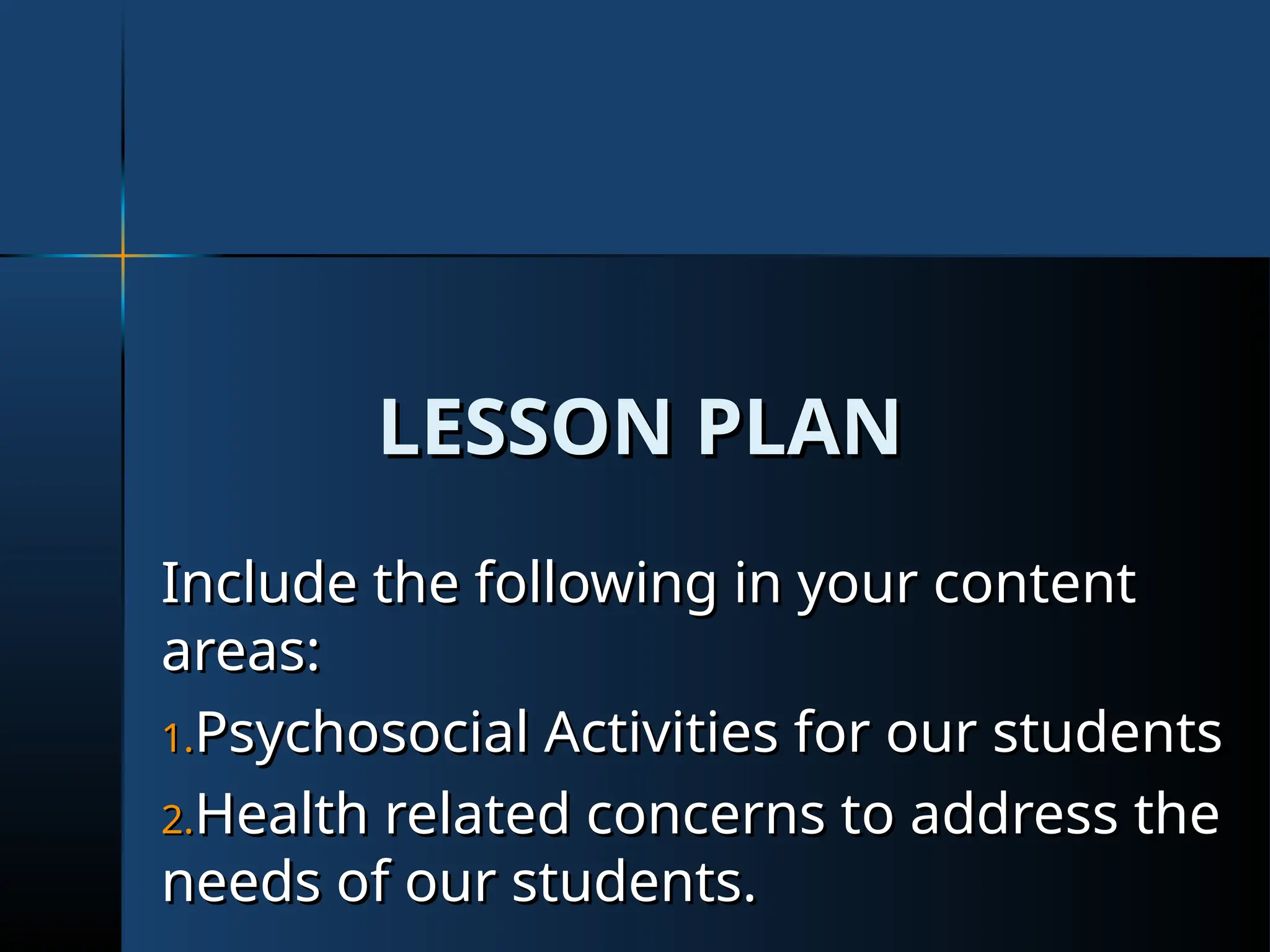 LESSON PLAN
LESSON PLAN
Include the following in your content
Include the following in your content
areas:
areas:
1.
1.Psychosocial Activities for our students
Psychosocial Activities for our students
2.
2.Health related concerns to address the
Health related concerns to address the
needs of our students.
needs of our students.
 