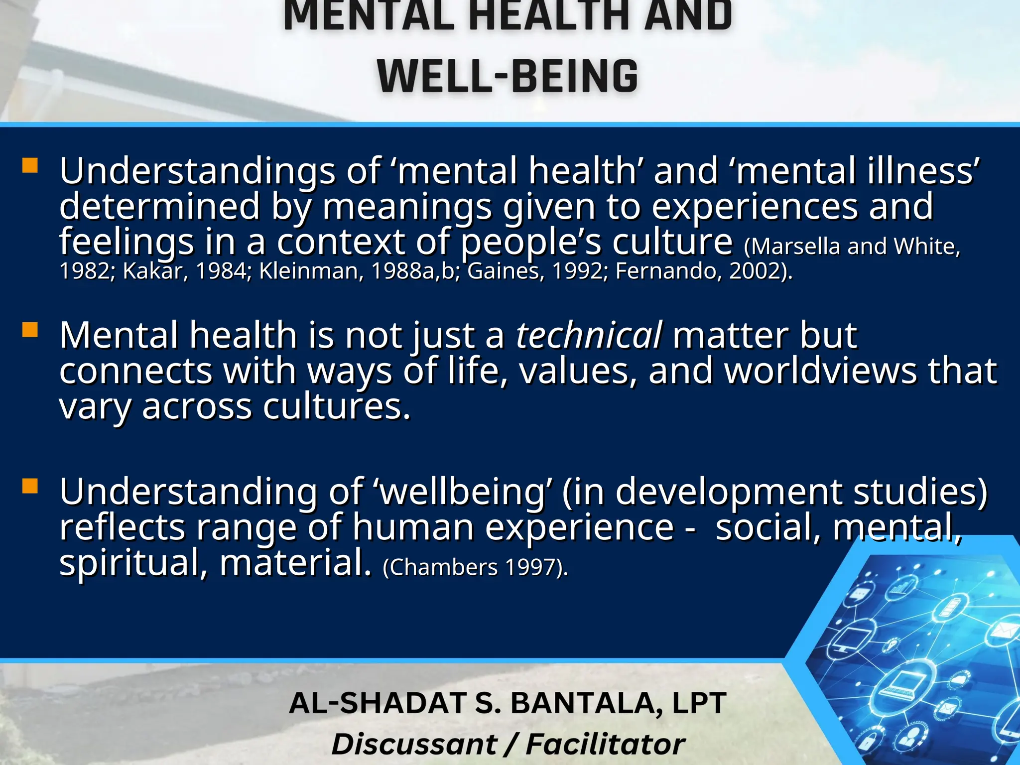  Understandings of ‘mental health’ and ‘mental illness’
Understandings of ‘mental health’ and ‘mental illness’
determined by meanings given to experiences and
determined by meanings given to experiences and
feelings in a context of people’s culture
feelings in a context of people’s culture (Marsella and White,
(Marsella and White,
1982; Kakar, 1984; Kleinman, 1988a,b; Gaines, 1992; Fernando, 2002).
1982; Kakar, 1984; Kleinman, 1988a,b; Gaines, 1992; Fernando, 2002).
 Mental health is not just a
Mental health is not just a technical
technical matter but
matter but
connects with ways of life, values, and worldviews that
connects with ways of life, values, and worldviews that
vary across cultures.
vary across cultures.
 Understanding of ‘wellbeing’ (in development studies)
Understanding of ‘wellbeing’ (in development studies)
reflects range of human experience - social, mental,
reflects range of human experience - social, mental,
spiritual, material.
spiritual, material. (Chambers 1997).
(Chambers 1997).
 