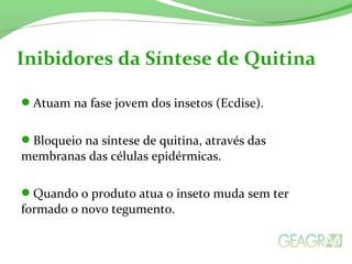 Atuam na fase jovem dos insetos (Ecdise).
Bloqueio na síntese de quitina, através das
membranas das células epidérmicas.
Quando o produto atua o inseto muda sem ter
formado o novo tegumento.
Inibidores da Síntese de Quitina
 
