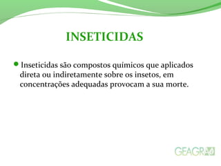 Inseticidas são compostos químicos que aplicados
direta ou indiretamente sobre os insetos, em
concentrações adequadas provocam a sua morte.
INSETICIDAS
 
