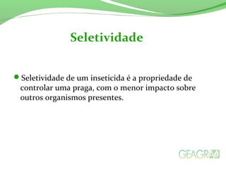 Seletividade de um inseticida é a propriedade de
controlar uma praga, com o menor impacto sobre
outros organismos presentes.
Seletividade
 