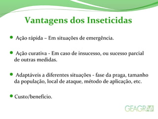  Ação rápida – Em situações de emergência.
 Ação curativa - Em caso de insucesso, ou sucesso parcial
de outras medidas.
 Adaptáveis a diferentes situações - fase da praga, tamanho
da população, local de ataque, método de aplicação, etc.
Custo/benefício.
Vantagens dos Inseticidas
 