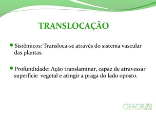 Sistêmicos: Transloca-se através do sistema vascular
das plantas.
Profundidade: Ação translaminar, capaz de atravessar
superfície vegetal e atingir a praga do lado oposto.
TRANSLOCAÇÃO
 