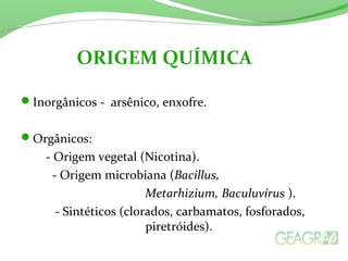 Inorgânicos - arsênico, enxofre.
Orgânicos:
- Origem vegetal (Nicotina).
- Origem microbiana (Bacillus,
Metarhizium, Baculuvírus ).
- Sintéticos (clorados, carbamatos, fosforados,
piretróides).
ORIGEM QUÍMICA
 