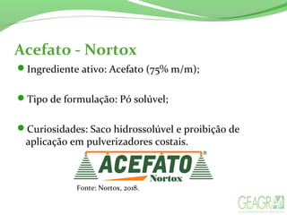 Acefato - Nortox
Ingrediente ativo: Acefato (75% m/m);
Tipo de formulação: Pó solúvel;
Curiosidades: Saco hidrossolúvel e proibição de
aplicação em pulverizadores costais.
Fonte: Nortox, 2018.
 