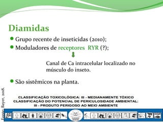Diamidas
Grupo recente de inseticidas (2010);
Moduladores de receptores RYR (?);
São sistêmicos na planta.
Canal de Ca intracelular localizado no
músculo do inseto.
Fonte:Bayer,2018.
 