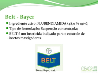 Belt - Bayer
Ingrediente ativo: FLUBENDIAMIDA (48,0 % m/v);
Tipo de formulação: Suspensão concentrada;
BELT é um inseticida indicado para o controle de
insetos mastigadores.
Fonte: Bayer, 2018.
 