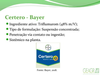 Certero - Bayer
Ingrediente ativo: Triflumurom (48% m/V);
Tipo de formulação: Suspensão concentrada;
Penetração via contato ou ingestão;
Sistêmico na planta.
Fonte: Bayer, 2018.
 