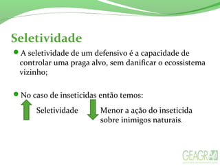 Seletividade
A seletividade de um defensivo é a capacidade de
controlar uma praga alvo, sem danificar o ecossistema
vizinho;
No caso de inseticidas então temos:
Seletividade Menor a ação do inseticida
sobre inimigos naturais.
 