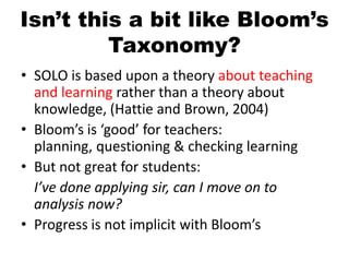 Isn’t this a bit like Bloom’s
Taxonomy?
• SOLO is based upon a theory about teaching
and learning rather than a theory about
knowledge, (Hattie and Brown, 2004)
• Bloom’s is ‘good’ for teachers:
planning, questioning & checking learning
• But not great for students:
I’ve done applying sir, can I move on to
analysis now?
• Progress is not implicit with Bloom’s
 