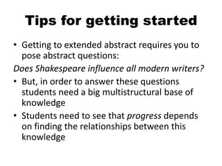 Tips for getting started
• Getting to extended abstract requires you to
pose abstract questions:
Does Shakespeare influence all modern writers?
• But, in order to answer these questions
students need a big multistructural base of
knowledge
• Students need to see that progress depends
on finding the relationships between this
knowledge
 