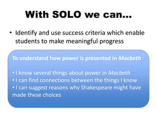 With SOLO we can…
• Identify and use success criteria which enable
students to make meaningful progress
To understand how power is presented in Macbeth
• I know several things about power in Macbeth
• I can find connections between the things I know
• I can suggest reasons why Shakespeare might have
made these choices
 