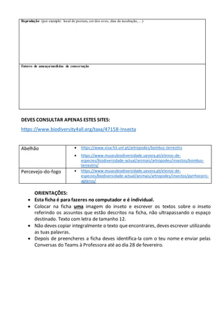 Reprodução (por exemplo: local de postura, cor dos ovos, dias de incubação, …)
Fatores de ameaça/medidas de conservação
DEVES CONSULTAR APENAS ESTES SITES:
https://www.biodiversity4all.org/taxa/47158-Insecta
Abelhão  https://www.viva.fct.unl.pt/artropodes/bombus-terrestris
 https://www.museubiodiversidade.uevora.pt/elenco-de-
especies/biodiversidade-actual/animais/artropodes/insectos/bombus-
terrestris/
Percevejo-do-fogo  https://www.museubiodiversidade.uevora.pt/elenco-de-
especies/biodiversidade-actual/animais/artropodes/insectos/pyrrhocoris-
apterus/
ORIENTAÇÕES:
 Esta ficha é para fazeres no computador e é individual.
 Colocar na ficha uma imagem do inseto e escrever os textos sobre o inseto
referindo os assuntos que estão descritos na ficha, não ultrapassando o espaço
destinado. Texto com letra de tamanho 12.
 Não deves copiar integralmente o texto que encontrares, deves escrever utilizando
as tuas palavras.
 Depois de preencheres a ficha deves identifica-la com o teu nome e enviar pelas
Conversas do Teams à Professora até ao dia 28 de fevereiro.
 