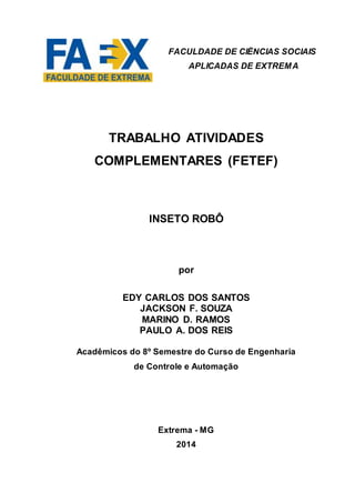 TRABALHO ATIVIDADES
COMPLEMENTARES (FETEF)
INSETO ROBÔ
por
EDY CARLOS DOS SANTOS
JACKSON F. SOUZA
MARINO D. RAMOS
PAULO A. DOS REIS
Acadêmicos do 8º Semestre do Curso de Engenharia
de Controle e Automação
Extrema - MG
2014
FACULDADE DE CIÊNCIAS SOCIAIS
APLICADAS DE EXTREMA
 