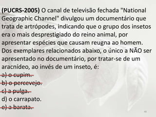 (PUCRS-2005) O canal de televisão fechada "National
Geographic Channel" divulgou um documentário que
trata de artrópodes, indicando que o grupo dos insetos
era o mais desprestigiado do reino animal, por
apresentar espécies que causam reugna ao homem.
Dos exemplares relacionados abaixo, o único a NÃO ser
apresentado no documentário, por tratar-se de um
aracnídeo, ao invés de um inseto, é:
a) o cupim.
b) o percevejo.
c) a pulga.
d) o carrapato.
e) a barata.
48
 