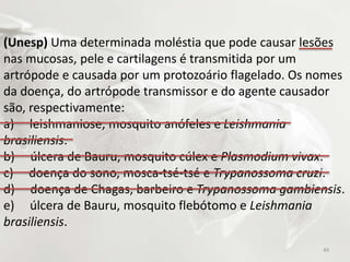 (Unesp) Uma determinada moléstia que pode causar lesões
nas mucosas, pele e cartilagens é transmitida por um
artrópode e causada por um protozoário flagelado. Os nomes
da doença, do artrópode transmissor e do agente causador
são, respectivamente:
a) leishmaniose, mosquito anófeles e Leishmania
brasiliensis.
b) úlcera de Bauru, mosquito cúlex e Plasmodium vivax.
c) doença do sono, mosca-tsé-tsé e Trypanossoma cruzi.
d) doença de Chagas, barbeiro e Trypanossoma gambiensis.
e) úlcera de Bauru, mosquito flebótomo e Leishmania
brasiliensis.
49
 