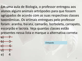 Em uma aula de Biologia, o professor entregou aos
alunos alguns animais artrópodes para que fossem
agrupados de acordo com as suas respectivas classes
taxonômicas. Os animais entregues pelo professor
foram: aranha, barata, camarão, borboleta, carrapato,
escorpião e lacraia. Veja quantas classes estão
presentes nessa lista e marque a alternativa correta:
a) 7
b) 3
c) 6
d) 2
e) 4
Chilopoda
50
 