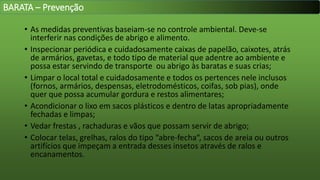 • As medidas preventivas baseiam-se no controle ambiental. Deve-se
interferir nas condições de abrigo e alimento.
• Inspecionar periódica e cuidadosamente caixas de papelão, caixotes, atrás
de armários, gavetas, e todo tipo de material que adentre ao ambiente e
possa estar servindo de transporte ou abrigo às baratas e suas crias;
• Limpar o local total e cuidadosamente e todos os pertences nele inclusos
(fornos, armários, despensas, eletrodomésticos, coifas, sob pias), onde
quer que possa acumular gordura e restos alimentares;
• Acondicionar o lixo em sacos plásticos e dentro de latas apropriadamente
fechadas e limpas;
• Vedar frestas , rachaduras e vãos que possam servir de abrigo;
• Colocar telas, grelhas, ralos do tipo “abre-fecha“, sacos de areia ou outros
artifícios que impeçam a entrada desses insetos através de ralos e
encanamentos.
BARATA – Prevenção
 