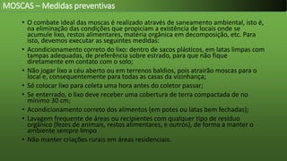 • O combate ideal das moscas é realizado através de saneamento ambiental, isto é,
na eliminação das condições que propiciam a existência de locais onde se
acumule lixo, restos alimentares, matéria orgânica em decomposição, etc. Para
isto, devemos executar as seguintes medidas:
• Acondicionamento correto do lixo: dentro de sacos plásticos, em latas limpas com
tampas adequadas, de preferência sobre estrado, para que não fique
diretamente em contato com o solo;
• Não jogar lixo a céu aberto ou em terrenos baldios, pois atrairão moscas para o
local e, consequentemente para todas as casas da vizinhança;
• Só colocar lixo para coleta uma hora antes do coletor passar;
• Se enterrado, o lixo deve receber uma cobertura de terra compactada de no
mínimo 30 cm;
• Acondicionamento correto dos alimentos (em potes ou latas bem fechadas);
• Lavagem frequente de áreas ou recipientes com qualquer tipo de resíduo
orgânico (fezes de animais, restos alimentares, e outros), de forma a manter o
ambiente sempre limpo
• Não manter criações rurais em áreas residenciais.
MOSCAS – Medidas preventivas
 