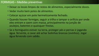 • Deixar os locais limpos de restos de alimentos, especialmente doces.
• Vedar muito bem potes de alimentos.
• Colocar açúcar em pote hermeticamente fechado.
• Quando houver formigas, seguir a trilha e tampar o orifício por onde
eles entram e saem com massa, principalmente na junção de
azulejos, batentes e quaisquer frestas.
• Se o formigueiro estiver na terra, proteger pés e pernas ir jogando
água fervente, e cavar até achar bolinhas brancas (ovinhos). Jogar
água fervendo com sabão.
FORMIGAS – Medidas preventivas
 