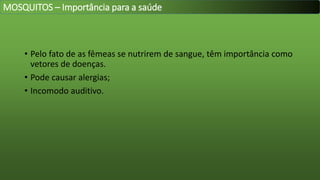 • Pelo fato de as fêmeas se nutrirem de sangue, têm importância como
vetores de doenças.
• Pode causar alergias;
• Incomodo auditivo.
MOSQUITOS – Importância para a saúde
 