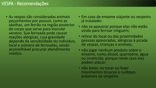 • As vespas são consideradas animais
peçonhentos por possuir, como as
abelhas, um ferrão na região posterior
do corpo que serve para inocular
veneno. Sua ferroada pode causar
reações alérgicas, cuja gravidade
depende da sensibilidade do indivíduo,
local e número de ferroadas, sendo
aconselhável procurar atendimento
médico.
• Em caso de enxame viajante ou vespeiro
já instalado:
• não se apavorar porque elas não estão
vindo para ferroar ninguém;
• retirar do local ou das proximidades
pessoas apavoradas, alérgicas à picada
de vespas, crianças e animais;
• não jogar nenhum produto sobre o
enxame, como álcool, querosene, água
ou inseticida; porque neste caso elas
podem atacar.
• não bater, ou tocar ou fazer
movimentos bruscos e ruidosos
próximos ao vespeiro.
VESPA - Recomendações
 