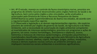 • Art. 4º O estudo, manejo ou controle da fauna sinantrópica nociva, previstos em
programas de âmbito nacional desenvolvidos pelos órgãos federais da Saúde e da
Agricultura, bem como pelos órgãos a eles vinculados, serão analisados e
autorizados pela Diretoria de Fauna e Recursos Pesqueiros do Ibama
(DIFAP/Ibama) ou pelas Superintendências do Ibama nos estados, de acordo com
a regulamentação específica vigente.
§ 1º Observada a legislação e as demais regulamentações vigentes, são espécies
passíveis de controle por órgãos de governo da Saúde, da Agricultura e do Meio
Ambiente, sem a necessidade de autorização do órgão ambiental competente:
a) invertebrados de interesse epidemiológico, previstos em programas e ações de
governo, tal como: insetos hematófagos, (hemípteros e dípteros), ácaros,
helmintos e moluscos de interesse epidemiológico, artrópodes peçonhentos e
invertebrados classificados como pragas agrícolas pelo Ministério da Agricultura;
b) artrópodes nocivos: abelhas, cupins, formigas, pulgas, piolhos, mosquitos,
moscas e demais espécies nocivas comuns ao ambiente antrópico, que
impliquem transtornos sociais ambientais e econômicos significativos;
 