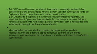 • Art. 5º Pessoas físicas ou jurídicas interessadas no manejo ambiental ou
controle da fauna sinantrópica nociva, devem solicitar autorização junto ao
órgão ambiental competente nos respectivos Estados.
§ 1º Observada a legislação e as demais regulamentações vigentes, são
espécies sinantrópicas nocivas passíveis de controle por pessoas físicas e
jurídicas devidamente habilitadas para tal atividade, sem a necessidade de
autorização do órgão ambiental competente:
•
a) artrópodes nocivos: abelhas, cupins, formigas, pulgas, piolhos,
mosquitos, moscas e demais espécies nocivas comuns ao ambiente
antrópico, que impliquem em transtornos sociais ambientais e econômicos
significativos.
 