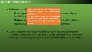 • Podemos classificar os insetos sinantrópicos em:
Uteis: aqueles cuja presença, indiretamente, prove algum
benefício ao homem.
Nocivos: cuja presença causa algum prejuízo a vida urbana.
Inertes: sua presença é tratada de forma indiferente.
• Os sinantrópicos de maior importância, são aqueles que podem
transmitir doenças, causar agravos à saúde do homem ou de outros
animais; também aqueles que depreciam habitações e monumentos .
TIPOS DE SINANTRÓPICOS
Essa classificação em determinados
contextos pode ser considerada
arbitraria.
Ex: Um inseto pode ser considerado
nocivo para quem possui entomofobia,
mas útil ou inerte para qualquer outra
pessoa.
 