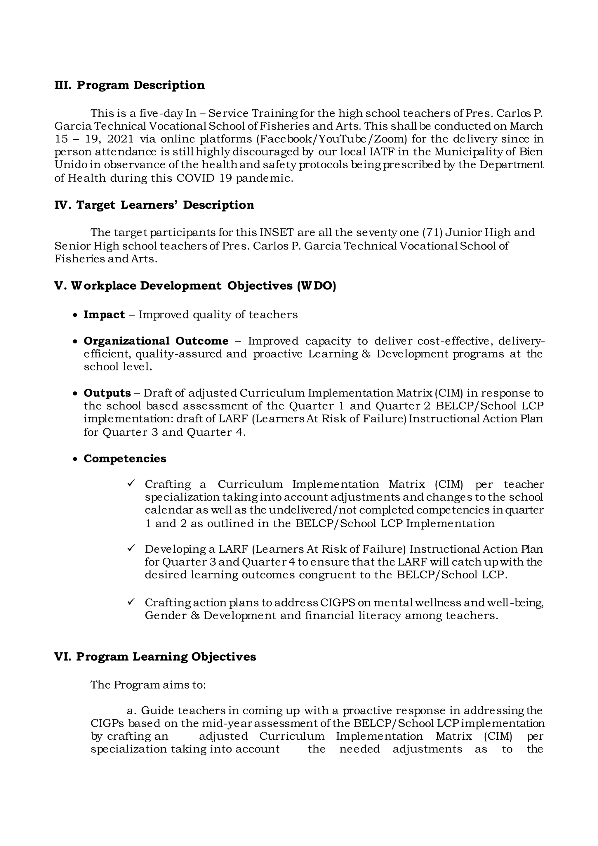 III. Program Description
This is a five-day In – Service Training for the high school teachers of Pres. Carlos P.
Garcia Technical Vocational School of Fisheries and Arts. This shall be conducted on March
15 – 19, 2021 via online platforms (Facebook/YouTube/Zoom) for the delivery since in
person attendance is still highly discouraged by our local IATF in the Municipality of Bien
Unido in observance of the healthand safety protocols being prescribed by the Department
of Health during this COVID 19 pandemic.
IV. Target Learners’ Description
The target participants for this INSET are all the seventy one (71) Junior High and
Senior High school teachersof Pres. Carlos P. Garcia Technical Vocational School of
Fisheries and Arts.
V. Workplace Development Objectives (WDO)
 Impact – Improved quality of teachers
 Organizational Outcome – Improved capacity to deliver cost-effective, delivery-
efficient, quality-assured and proactive Learning & Development programs at the
school level.
 Outputs – Draft of adjusted Curriculum Implementation Matrix (CIM) in response to
the school based assessment of the Quarter 1 and Quarter 2 BELCP/School LCP
implementation: draft of LARF (LearnersAt Risk of Failure) Instructional Action Plan
for Quarter 3 and Quarter 4.
 Competencies
 Crafting a Curriculum Implementation Matrix (CIM) per teacher
specialization taking into account adjustments and changes to the school
calendar as well as the undelivered/not completed competencies inquarter
1 and 2 as outlined in the BELCP/School LCP Implementation
 Developing a LARF (Learners At Risk of Failure) Instructional Action Plan
for Quarter 3 and Quarter 4 to ensure that the LARF will catch upwith the
desired learning outcomes congruent to the BELCP/School LCP.
 Crafting action plans to addressCIGPS on mental wellness and well-being,
Gender & Development and financial literacy among teachers.
VI. Program Learning Objectives
The Program aims to:
a. Guide teachers in coming up with a proactive response in addressing the
CIGPs based on the mid-year assessment of the BELCP/School LCP implementation
by crafting an adjusted Curriculum Implementation Matrix (CIM) per
specialization taking into account the needed adjustments as to the
 