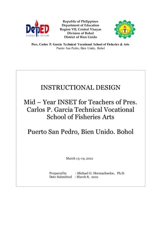 Republic of Philippines
Department of Education
Region VII, Central Visayas
Division of Bohol
District of Bien Unido
Pres. Carlos P. Garcia Technical Vocational School of Fisheries & Arts
Puerto San Pedro, Bien Unido, Bohol
INSTRUCTIONAL DESIGN
Mid – Year INSET for Teachers of Pres.
Carlos P. Garcia Technical Vocational
School of Fisheries Arts
Puerto San Pedro, Bien Unido. Bohol
March 15-19, 2021
Prepared by : Michael G. Hormachuelos, Ph.D.
Date Submitted : March 8, 2021
 