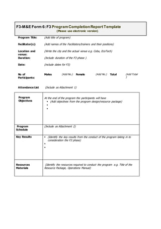 Program Title: (Add title of program)
Facilitator(s): (Add names of the Facilitators/trainers and their positions)
Location and
venue:
(Write the city and the actual venue e.g. Cebu, EcoTech)
Duration: (Include duration of the F3 phase )
Date: (include dates for F3)
No of
Participants:
Males (Add No.) Female (Add No.) Total (Add Total
)
Attendance List (Include as Attachment 1)
Program
Objectives
At the end of the program the participants will have
 (Add objectives from the program design/resource package)


Program
Schedule
(Include as Attachment 2)
Key Results  (Identify the key results from the conduct of the program taking in to
consideration the F3 phase)


Resources
Materials
(Identify the resources required to conduct the program e.g. Title of the
Resource Package, Operations Manual)
F3-M&E Form 6:F3 ProgramCompletionReportTemplate
(Please use electronic version)
 