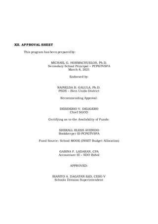 XII. APPROVAL SHEET
This program has been prepared by:
MICHAEL G. HORMACHUELOS, Ph.D.
Secondary School Principal – PCPGTVSFA
March 8, 2021
Endorsed by:
RAINELDA B. GALULA, Ph.D.
PSDS – Bien Unido District
Recommending Approval:
DESIDERIO V. DELIGERO
Chief SGOD
Certifying as to the Availability of Funds:
SHERALL BLESS AVENIDO
Bookkeeper III-PCPGTVSFA
Fund Source: School MOOE (INSET Budget Allocation)
GABINA F. LADARAN, CPA
Accountant III – SDO Bohol
APPROVED:
BIANITO A. DAGATAN EdD, CESO V
Schools Division Superintendent
 