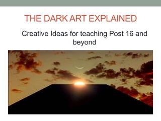 THE DARK ART EXPLAINED
Creative Ideas for teaching Post 16 and
                beyond
 