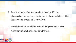 Session Guide
3. Mark check the screening device if the
characteristics on the list are observable in the
learner as seen in the video.
4. Participants shall be called to present their
accomplished screening device.
 