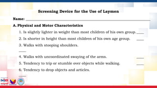 Screening Device for the Use of Laymen
Name: _____________________________________________________________________
A. Physical and Motor Characteristics
1. Is slightly lighter in weight than most children of his own group.____
2. Is shorter in height than most children of his own age group. ____
3. Walks with stooping shoulders.
____
4. Walks with uncoordinated swaying of the arms. ____
5. Tendency to trip or stumble over objects while walking. ____
6. Tendency to drop objects and articles.
____
 