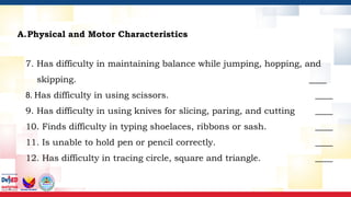 A.Physical and Motor Characteristics
7. Has difficulty in maintaining balance while jumping, hopping, and
skipping. ____
8. Has difficulty in using scissors. ____
9. Has difficulty in using knives for slicing, paring, and cutting ____
10. Finds difficulty in typing shoelaces, ribbons or sash. ____
11. Is unable to hold pen or pencil correctly. ____
12. Has difficulty in tracing circle, square and triangle. ____
 