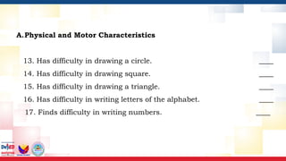 A.Physical and Motor Characteristics
13. Has difficulty in drawing a circle. ____
14. Has difficulty in drawing square. ____
15. Has difficulty in drawing a triangle. ____
16. Has difficulty in writing letters of the alphabet. ____
17. Finds difficulty in writing numbers. ____
 