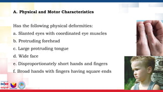 A. Physical and Motor Characteristics
Has the following physical deformities: ____
a. Slanted eyes with coordinated eye muscles ____
b. Protruding forehead ____
c. Large protruding tongue ____
d. Wide face ____
e. Disproportionately short hands and fingers ____
f. Broad hands with fingers having square ends ____
 