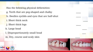 Has the following physical deformities:
g. Teeth that are peg-shaped and chalky ____
h. Swollen eyelids and eyes that are half-shut ____
i. Short thick neck ____
j. Short thick legs ____
k. Large head ____
l. Disproportionately small head ___
m. Dry, course and scaly skin ____
 