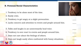 B. Personal/Social Characteristics
1. Tendency to be alone most of the time. ____
2. Easily cries. ____
3. Tendency to get angry at a slight provocation. ____
4. Lacks concern and attention to events and people around him. ____
5. Talks and laughs in an unnecessarily loud voice. ____
6. Tendency to over react to events and people around him. ____
7. Does not care about the feelings of others. ____
8. Does not laugh easily when confronted with funny situations. ____
____
 