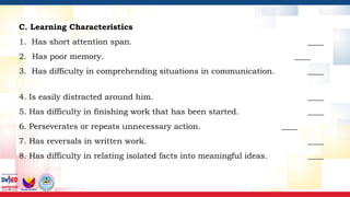C. Learning Characteristics
1. Has short attention span. ____
2. Has poor memory. ____
3. Has difficulty in comprehending situations in communication. ____
4. Is easily distracted around him. ____
5. Has difficulty in finishing work that has been started. ____
6. Perseverates or repeats unnecessary action. ____
7. Has reversals in written work. ____
8. Has difficulty in relating isolated facts into meaningful ideas. ____
 