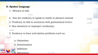 Session Guide
D. Spoken Language
1. Refuses to talk
____
2. Has the tendency to speak in words or phrases instead. ____
3. Tendency to talk in sentences with grammatical errors. ____
4. Has immature or improper vocabulary.
____
5. Tendency to have articulation problems such as:
____
a. Omissions
b. Substitutions
c. Additions
d. Distortions
 