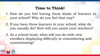 Time to Think!
1. How do you feel having these kinds of learners in
your school? Why do you feel that way?
2. If you have these learners in your school, what do
you usually do? How will you assist your teachers?
3. As a school head, what will you do with new
enrollees displaying difficulty in remembering and
concentrating?
 