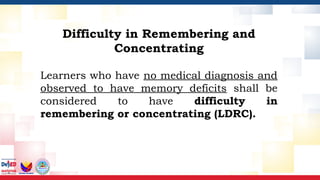 Difficulty in Remembering and
Concentrating
Learners who have no medical diagnosis and
observed to have memory deficits shall be
considered to have difficulty in
remembering or concentrating (LDRC).
 