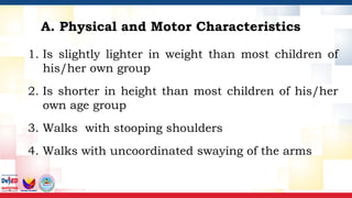A. Physical and Motor Characteristics
1. Is slightly lighter in weight than most children of
his/her own group
2. Is shorter in height than most children of his/her
own age group
3. Walks with stooping shoulders
4. Walks with uncoordinated swaying of the arms
 
