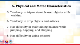 5. Tendency to trip or stumble over objects while
walking
6. Tendency to drop objects and articles
7. Has difficulty in maintaining balance while
jumping, hopping, and skipping
8. Has difficulty in using scissors
A. Physical and Motor Characteristics
 