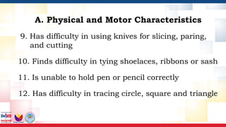 9. Has difficulty in using knives for slicing, paring,
and cutting
10. Finds difficulty in tying shoelaces, ribbons or sash
11. Is unable to hold pen or pencil correctly
12. Has difficulty in tracing circle, square and triangle
A. Physical and Motor Characteristics
 