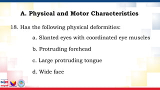 18. Has the following physical deformities:
a. Slanted eyes with coordinated eye muscles
b. Protruding forehead
c. Large protruding tongue
d. Wide face
A. Physical and Motor Characteristics
 